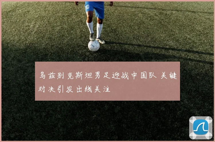 乌兹别克斯坦男足迎战中国队 关键对决引发出线关注