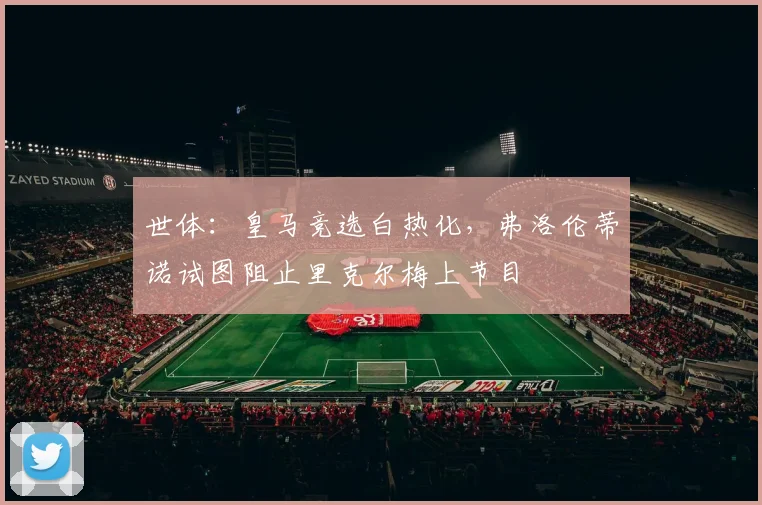 世体：皇马竞选白热化，弗洛伦蒂诺试图阻止里克尔梅上节目