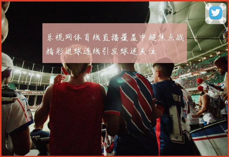 乐视网体育线直播覆盖中超焦点战精彩进球连线引发球迷关注