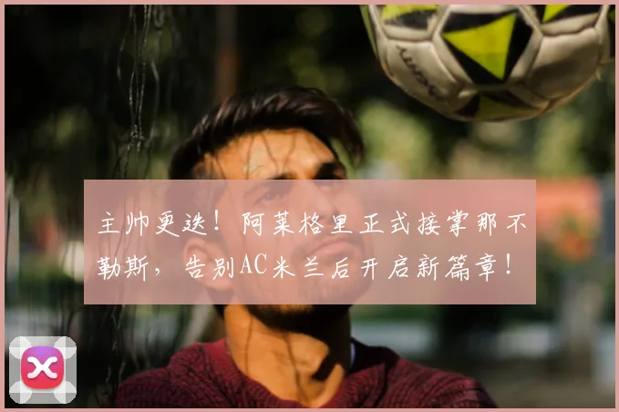 主帅更迭！阿莱格里正式接掌那不勒斯，告别AC米兰后开启新篇章！_孔蒂_赛季_罗马