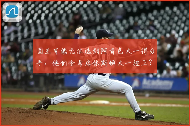 国王可能无法选到阿肯色大一得分手，他们会考虑休斯顿大一控卫？