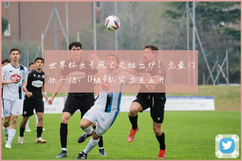 世界杯头号死亡之组出炉！无豪门独一档，D组4队实力五五开