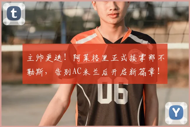 主帅更迭！阿莱格里正式接掌那不勒斯，告别AC米兰后开启新篇章！_孔蒂_赛季_罗马
