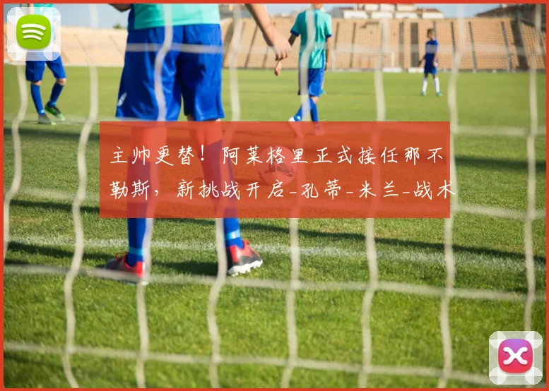 主帅更替！阿莱格里正式接任那不勒斯，新挑战开启_孔蒂_米兰_战术