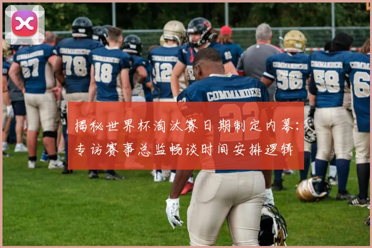 揭秘世界杯淘汰赛日期制定内幕：专访赛事总监畅谈时间安排逻辑