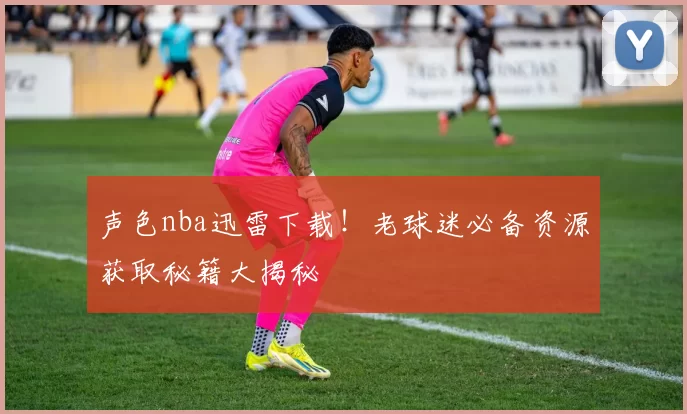 声色nba迅雷下载！老球迷必备资源获取秘籍大揭秘