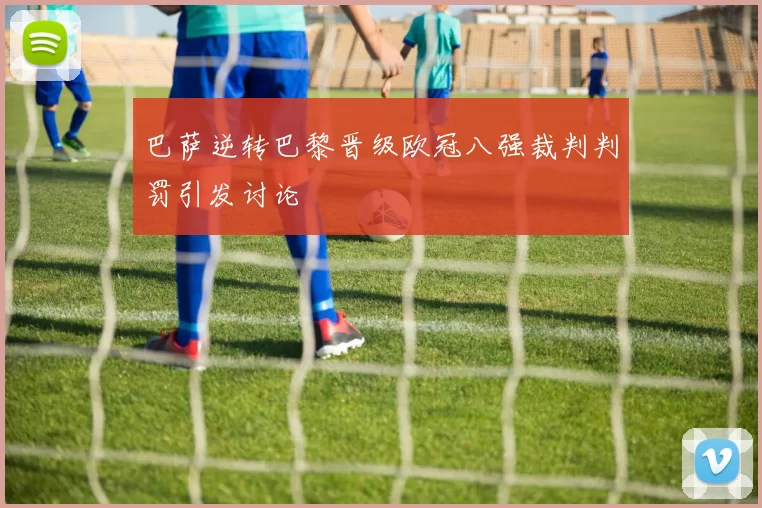 巴萨逆转巴黎晋级欧冠八强裁判判罚引发讨论