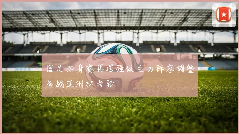 国足热身赛再遇强敌主力阵容调整备战亚洲杯考验