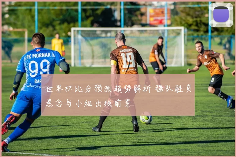 世界杯比分预测趋势解析 强队胜负悬念与小组出线前景
