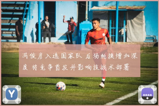 冯俊彦入选国家队 后场轮换增加深度 将竞争首发并影响技战术部署