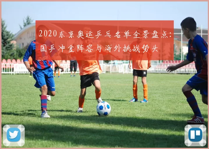 2020东京奥运乒乓名单全景盘点：国乒冲金阵容与海外挑战势头