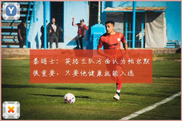 泰晤士:英格兰队方面认为帕尔默很重要,只要他健康就能入选