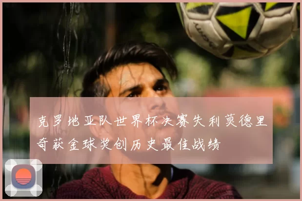 克罗地亚队世界杯决赛失利莫德里奇获金球奖创历史最佳战绩