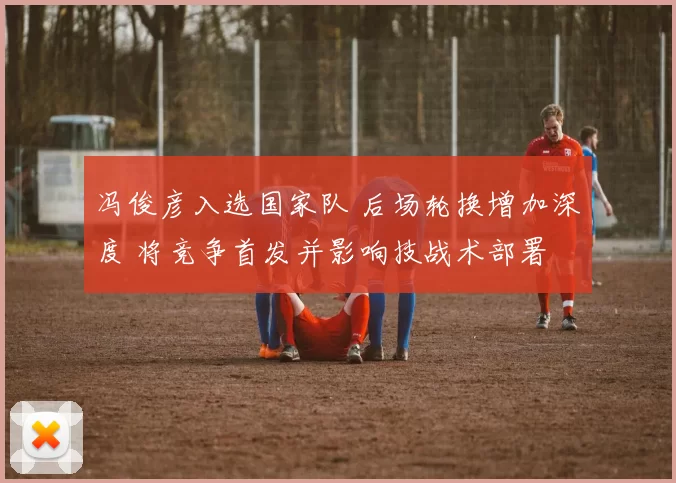 冯俊彦入选国家队 后场轮换增加深度 将竞争首发并影响技战术部署