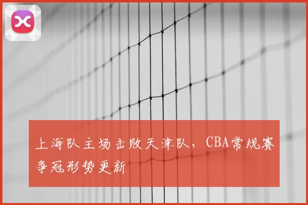 上海队主场击败天津队，CBA常规赛争冠形势更新