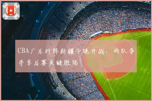 CBA广东对阵新疆今晚开战，两队争夺季后赛关键胜场