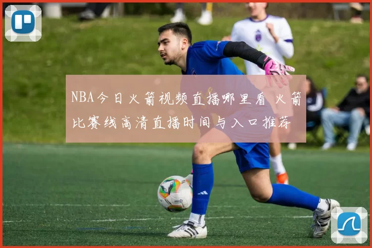 NBA今日火箭视频直播哪里看 火箭比赛线高清直播时间与入口推荐