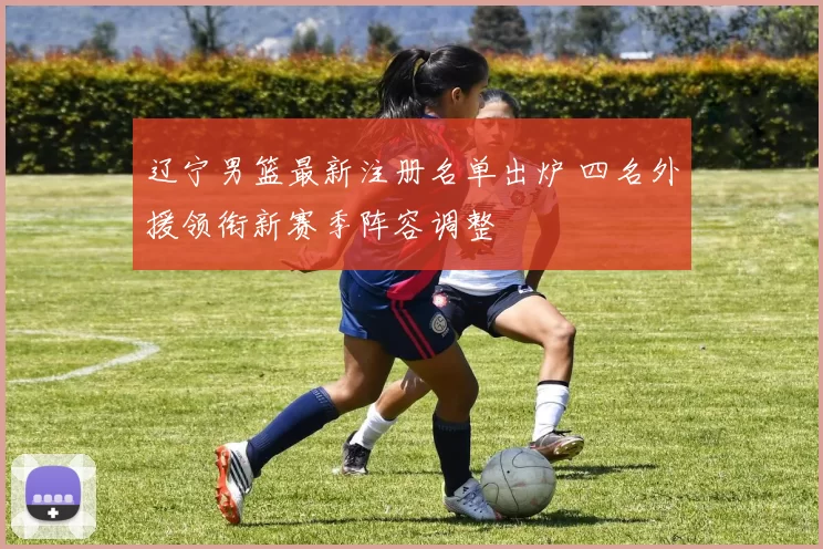 辽宁男篮最新注册名单出炉 四名外援领衔新赛季阵容调整