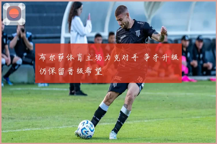 布尔萨体育主场力克对手 争夺升级仍保留晋级希望