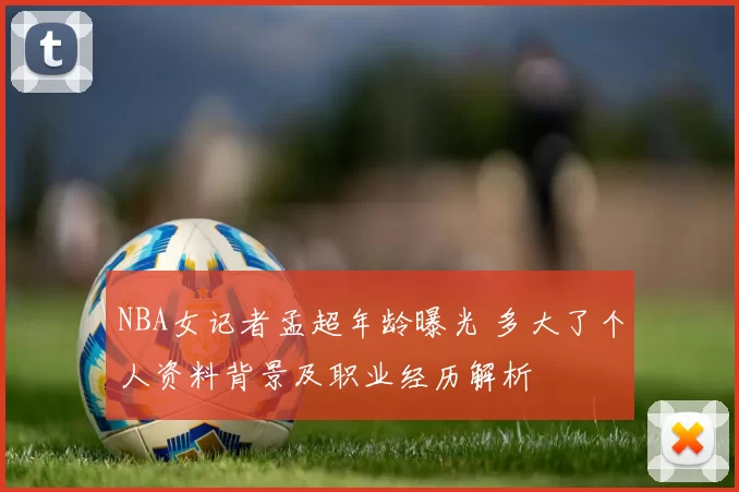 NBA女记者孟超年龄曝光 多大了个人资料背景及职业经历解析