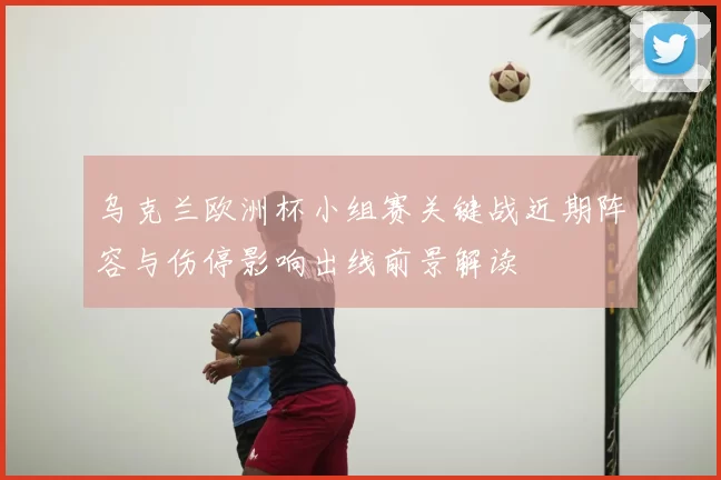 乌克兰欧洲杯小组赛关键战近期阵容与伤停影响出线前景解读