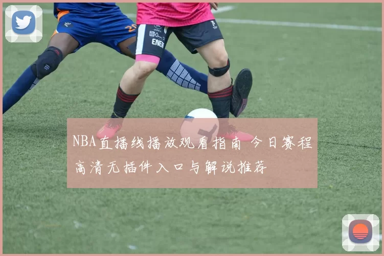NBA直播线播放观看指南 今日赛程高清无插件入口与解说推荐