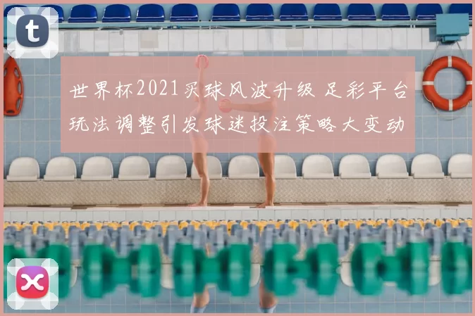 世界杯2021买球风波升级 足彩平台玩法调整引发球迷投注策略大变动