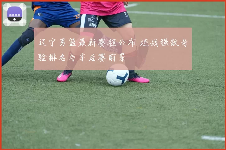 辽宁男篮最新赛程公布 连战强敌考验排名与季后赛前景