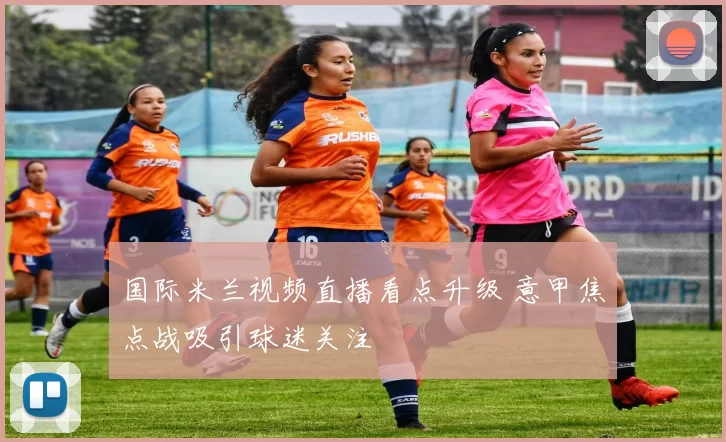 国际米兰视频直播看点升级 意甲焦点战吸引球迷关注