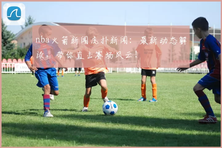 nba火箭新闻虎扑新闻：最新动态解读，带你直击赛场风云！