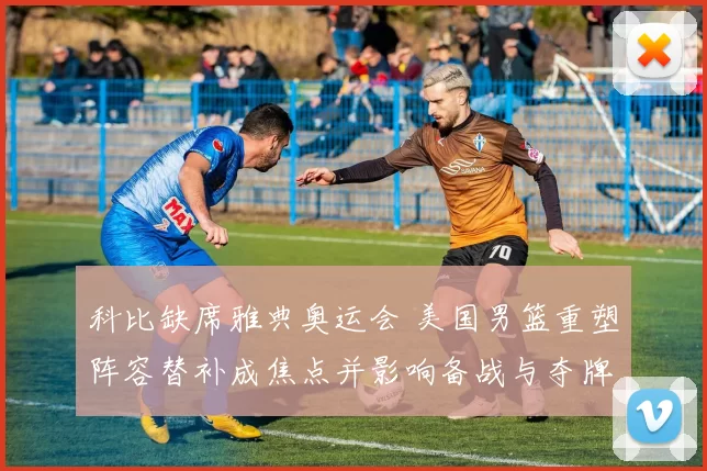 科比缺席雅典奥运会 美国男篮重塑阵容替补成焦点并影响备战与夺牌希望