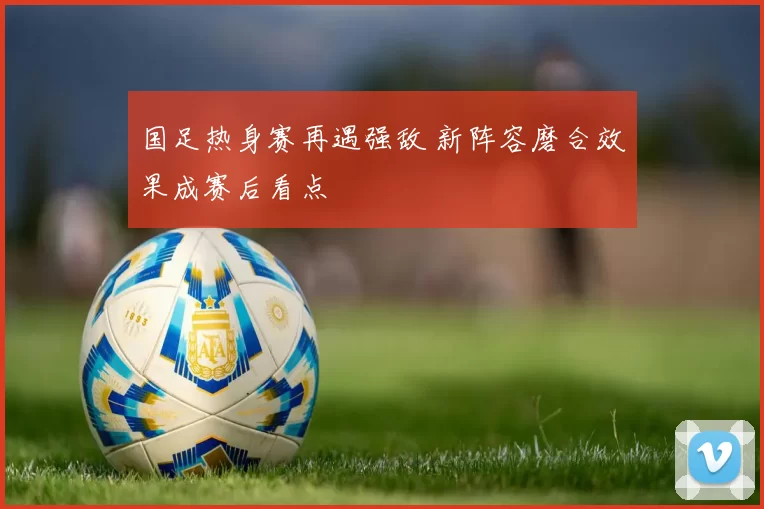 国足热身赛再遇强敌 新阵容磨合效果成赛后看点