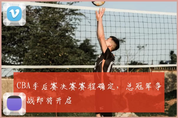 CBA季后赛决赛赛程确定，总冠军争夺战即将开启