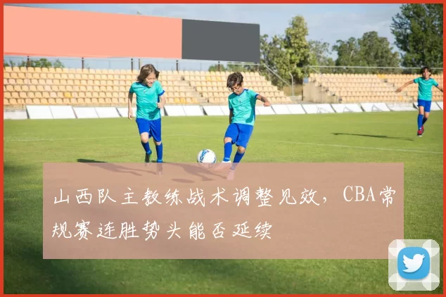 山西队主教练战术调整见效，CBA常规赛连胜势头能否延续