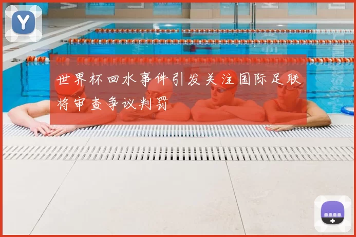 世界杯回水事件引发关注国际足联将审查争议判罚