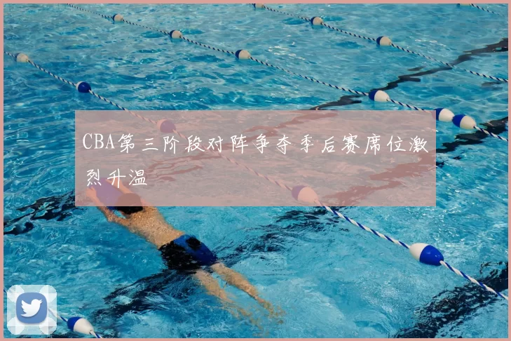 CBA第三阶段对阵争夺季后赛席位激烈升温