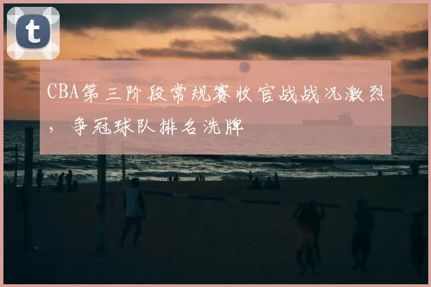 CBA第三阶段常规赛收官战战况激烈，争冠球队排名洗牌