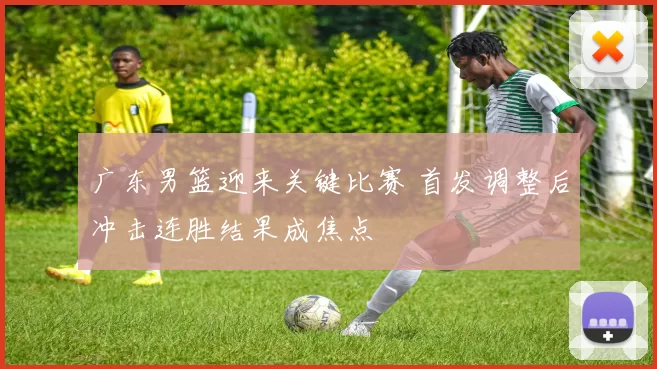 广东男篮迎来关键比赛 首发调整后冲击连胜结果成焦点