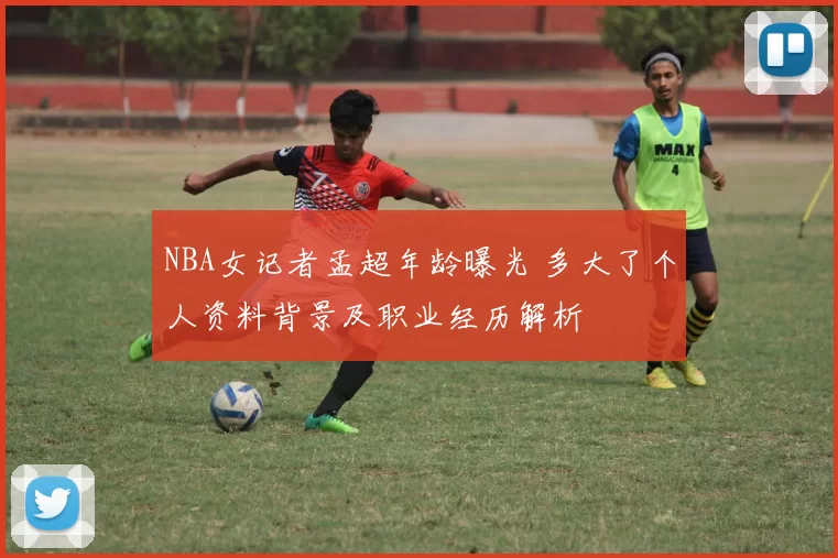 NBA女记者孟超年龄曝光 多大了个人资料背景及职业经历解析