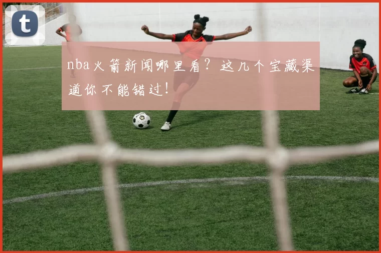nba火箭新闻哪里看？这几个宝藏渠道你不能错过！