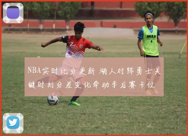 NBA实时比分更新 湖人对阵勇士关键时刻分差变化牵动季后赛卡位