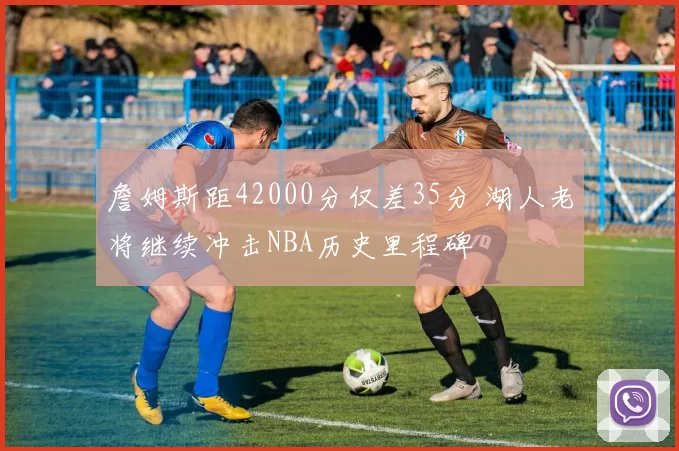 詹姆斯距42000分仅差35分 湖人老将继续冲击NBA历史里程碑