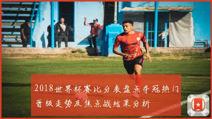 2018世界杯赛比分表盘点夺冠热门晋级走势及焦点战结果分析