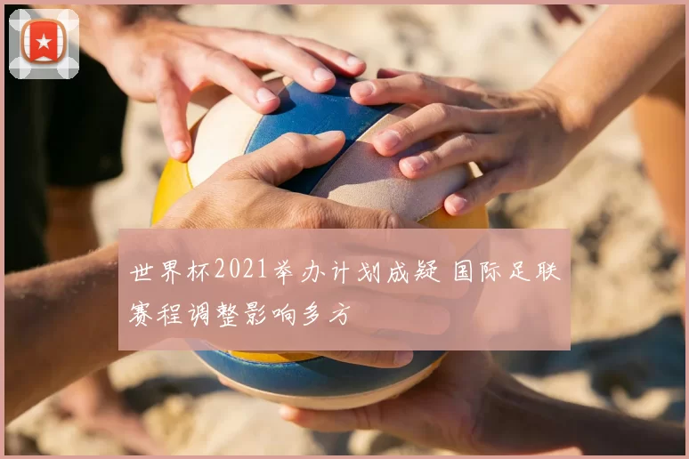 世界杯2021举办计划成疑 国际足联赛程调整影响多方