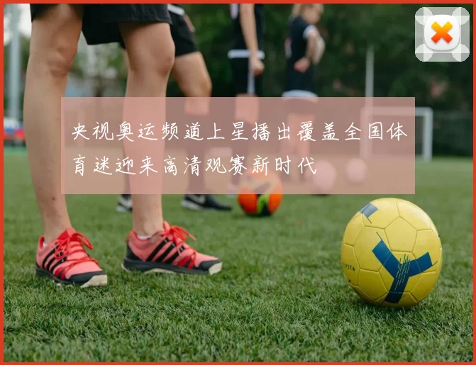 央视奥运频道上星播出覆盖全国体育迷迎来高清观赛新时代