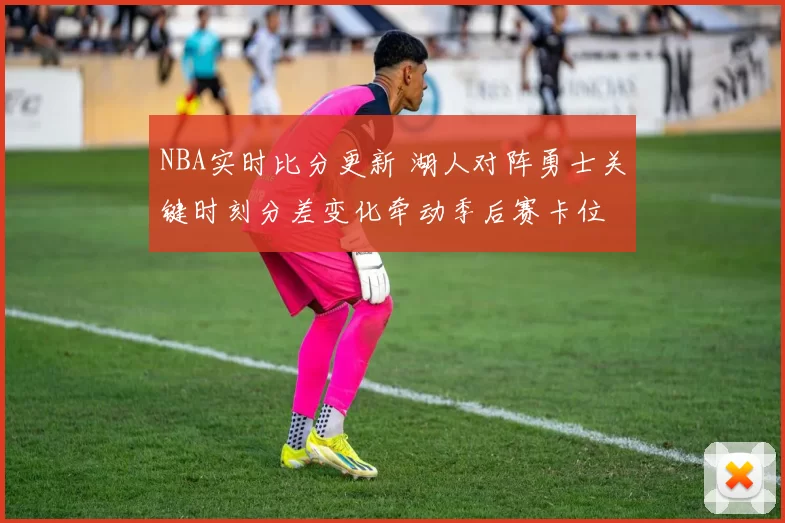NBA实时比分更新 湖人对阵勇士关键时刻分差变化牵动季后赛卡位