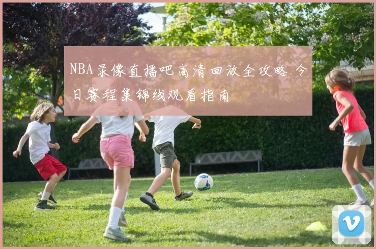 NBA录像直播吧高清回放全攻略 今日赛程集锦线观看指南