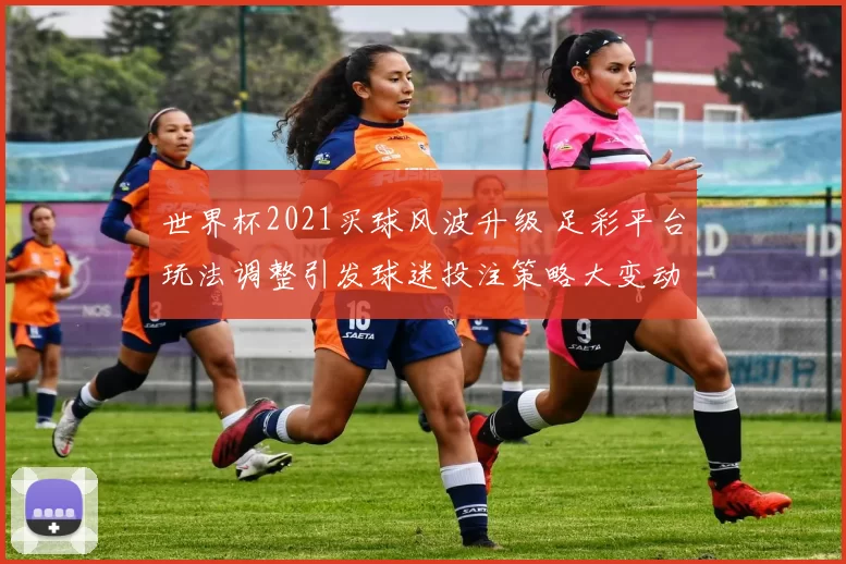 世界杯2021买球风波升级 足彩平台玩法调整引发球迷投注策略大变动