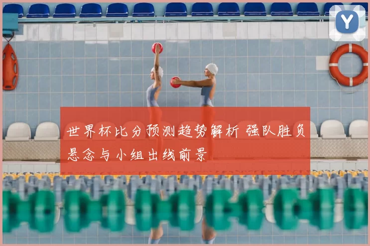 世界杯比分预测趋势解析 强队胜负悬念与小组出线前景