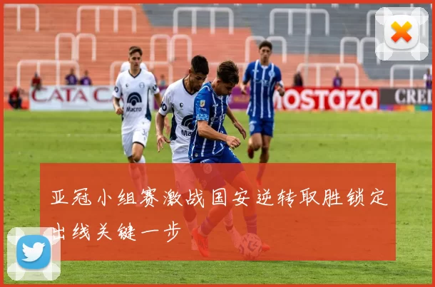 亚冠小组赛激战国安逆转取胜锁定出线关键一步